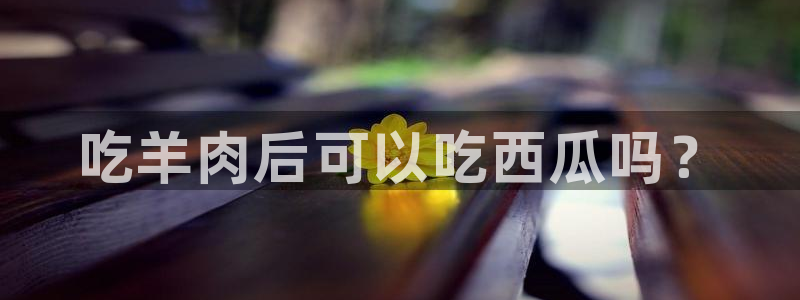 51吃瓜全网更新最快点:吃羊肉后可以吃西瓜吗?