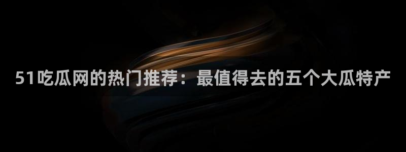 ccgg.ct今日吃瓜：51吃瓜网的热门推荐：最值得去的五个大瓜特产