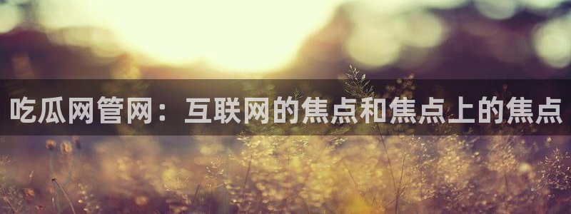 51吃瓜短剧张越女主：吃瓜网管网：互联网的焦点和焦点上的焦点