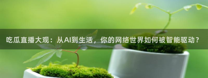 cg吃瓜群众最新版网址：吃瓜直播大观：从AI到生活，你的网络世界如何被智能驱动？