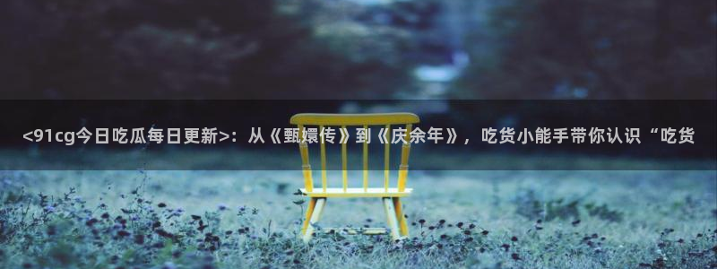 51吃瓜.world张津瑜：<91cg今日吃瓜每日更新>：从《甄嬛传》到《庆余年》，吃货小能手带你认识“吃货